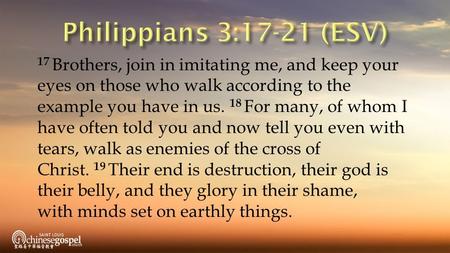 17 Brothers, join in imitating me, and keep your eyes on those who walk according to the example you have in us. 18 For many, of whom I have often told.