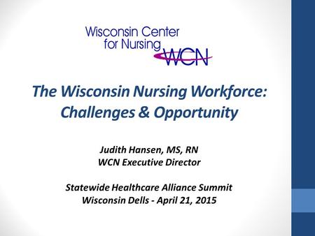 Judith Hansen, MS, RN WCN Executive Director Statewide Healthcare Alliance Summit Wisconsin Dells - April 21, 2015 The Wisconsin Nursing Workforce: Challenges.