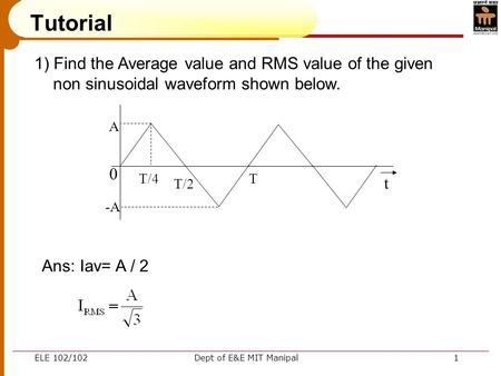 ELE 102/102Dept of E&E MIT Manipal1 Tutorial 1) Find the Average value and RMS value of the given non sinusoidal waveform shown below. 0 A -A T/4 T/2 T.