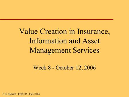 J. K. Dietrich - FBE 525 - Fall, 2006 Value Creation in Insurance, Information and Asset Management Services Week 8 - October 12, 2006.