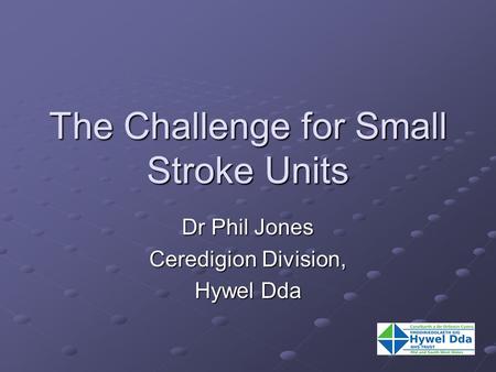 The Challenge for Small Stroke Units Dr Phil Jones Ceredigion Division, Hywel Dda.