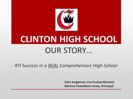 CLINTON HIGH SCHOOL OUR STORY… RTI Success in a REAL Comprehensive High School John Jorgensen, Curriculum Director Karinne Tharaldson Jones, Principal.