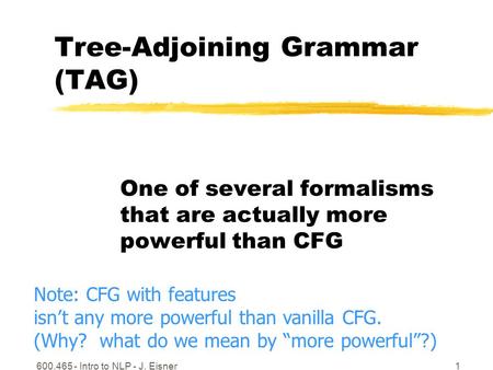 600.465 - Intro to NLP - J. Eisner1 Tree-Adjoining Grammar (TAG) One of several formalisms that are actually more powerful than CFG Note: CFG with features.