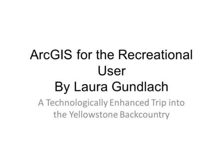 ArcGIS for the Recreational User By Laura Gundlach A Technologically Enhanced Trip into the Yellowstone Backcountry.