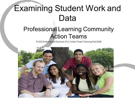 Examining Student Work and Data Professional Learning Community Action Teams PUSD Instructional Services-PLC Action Team Training Fall 2008.
