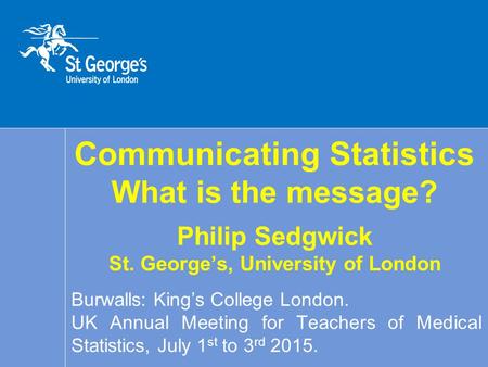 Communicating Statistics What is the message? Philip Sedgwick St. George’s, University of London Burwalls: King’s College London. UK Annual Meeting for.