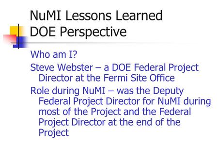 NuMI Lessons Learned DOE Perspective Who am I? Steve Webster – a DOE Federal Project Director at the Fermi Site Office Role during NuMI – was the Deputy.