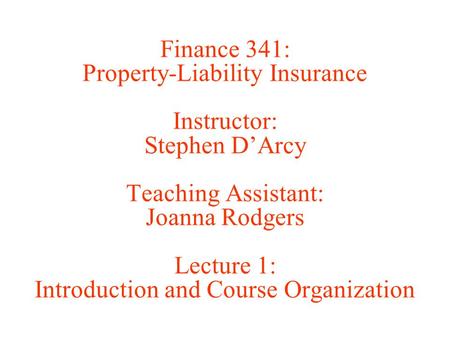 Finance 341: Property-Liability Insurance Instructor: Stephen D’Arcy Teaching Assistant: Joanna Rodgers Lecture 1: Introduction and Course Organization.