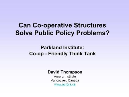 Can Co-operative Structures Solve Public Policy Problems? Parkland Institute: Co-op - Friendly Think Tank David Thompson Aurora Institute Vancouver, Canada.