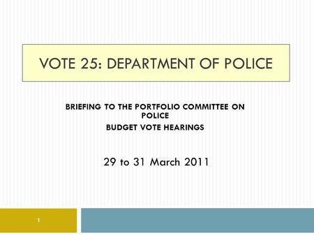 VOTE 25: DEPARTMENT OF POLICE BRIEFING TO THE PORTFOLIO COMMITTEE ON POLICE BUDGET VOTE HEARINGS 29 to 31 March 2011 1.