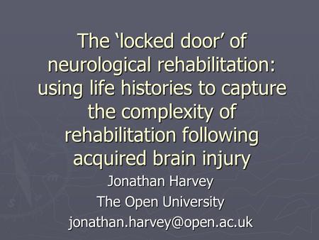 The ‘locked door’ of neurological rehabilitation: using life histories to capture the complexity of rehabilitation following acquired brain injury Jonathan.