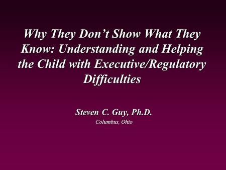 Why They Don’t Show What They Know: Understanding and Helping the Child with Executive/Regulatory Difficulties Steven C. Guy, Ph.D. Columbus, Ohio.