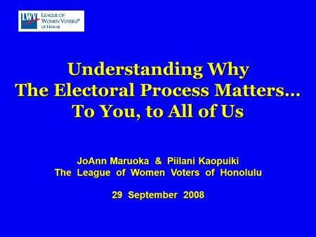 Understanding Why The Electoral Process Matters… To You, to All of Us JoAnn Maruoka & Piilani Kaopuiki The League of Women Voters of Honolulu 29 September.