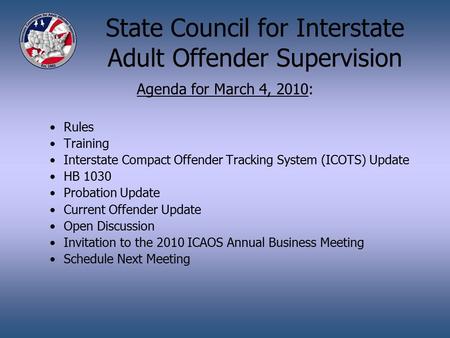 State Council for Interstate Adult Offender Supervision Agenda for March 4, 2010: Rules Training Interstate Compact Offender Tracking System (ICOTS) Update.