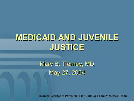 Technical Assistance Partnership for Child and Family Mental Health MEDICAID AND JUVENILE JUSTICE Mary B. Tierney, MD May 27, 2004 Mary B. Tierney, MD.