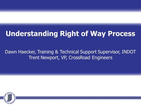 Understanding Right of Way Process Dawn Haecker, Training & Technical Support Supervisor, INDOT Trent Newport, VP, CrossRoad Engineers.