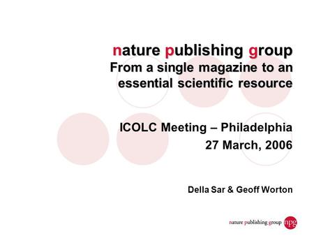 Nature publishing group From a single magazine to an essential scientific resource ICOLC Meeting – Philadelphia 27 March, 2006 Della Sar & Geoff Worton.