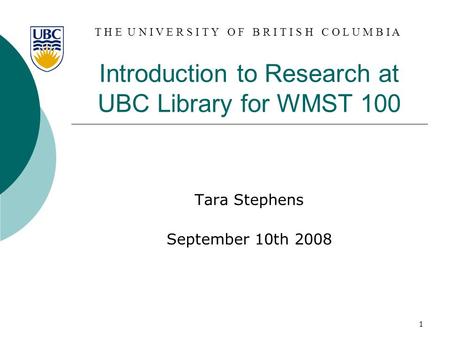 T H E U N I V E R S I T Y O F B R I T I S H C O L U M B I A 1 Introduction to Research at UBC Library for WMST 100 Tara Stephens September 10th 2008.