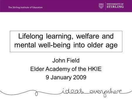 Lifelong learning, welfare and mental well-being into older age John Field Elder Academy of the HKIE 9 January 2009.