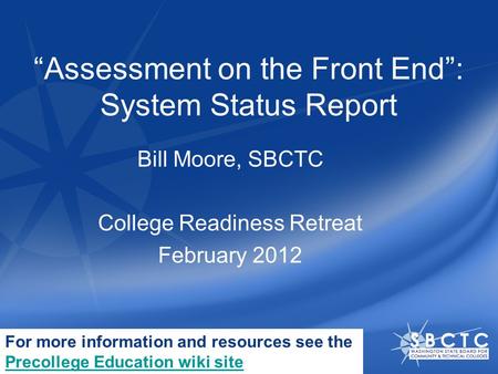 “Assessment on the Front End”: System Status Report Bill Moore, SBCTC College Readiness Retreat February 2012 For more information and resources see the.