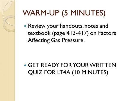 WARM-UP (5 MINUTES) Review your handouts, notes and textbook (page 413-417) on Factors Affecting Gas Pressure. GET READY FOR YOUR WRITTEN QUIZ FOR LT4A.