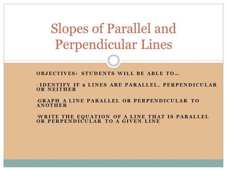 OBJECTIVES: STUDENTS WILL BE ABLE TO… IDENTIFY IF 2 LINES ARE PARALLEL, PERPENDICULAR OR NEITHER GRAPH A LINE PARALLEL OR PERPENDICULAR TO ANOTHER WRITE.