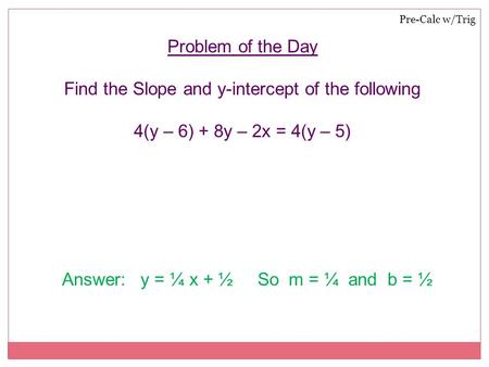 Pre-Calc w/Trig Problem of the Day Find the Slope and y-intercept of the following 4(y – 6) + 8y – 2x = 4(y – 5) Answer: y = ¼ x + ½ So m = ¼ and b = ½.