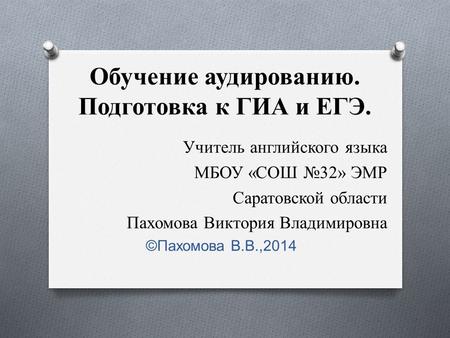 Обучение аудированию. Подготовка к ГИА и ЕГЭ. Учитель английского языка МБОУ «СОШ №32» ЭМР Саратовской области Пахомова Виктория Владимировна ©Пахомова.