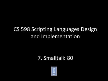 CS 598 Scripting Languages Design and Implementation 7. Smalltalk 80.