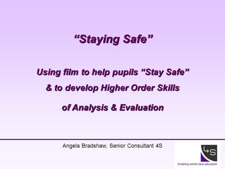 1 “Staying Safe” Using film to help pupils “Stay Safe” & to develop Higher Order Skills of Analysis & Evaluation Angela Bradshaw, Senior Consultant 4S.