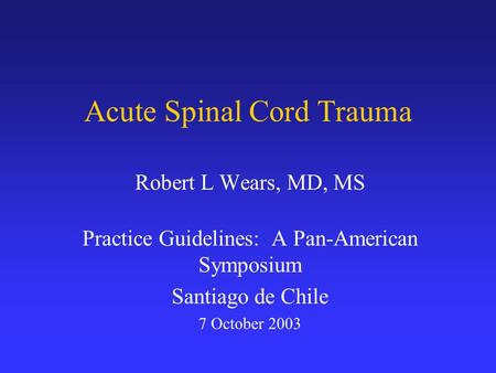 Acute Spinal Cord Trauma Robert L Wears, MD, MS Practice Guidelines: A Pan-American Symposium Santiago de Chile 7 October 2003.