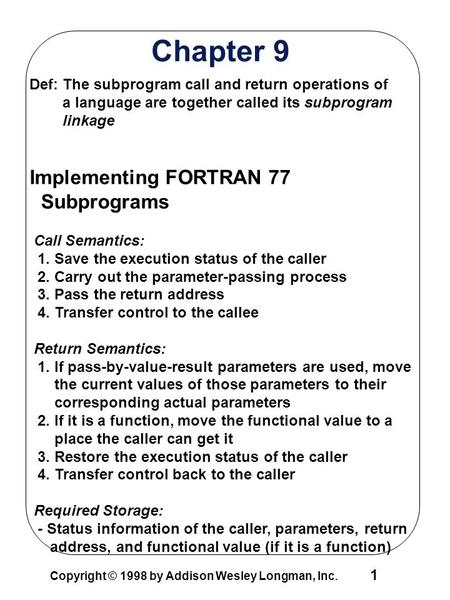 1 Copyright © 1998 by Addison Wesley Longman, Inc. Chapter 9 Def: The subprogram call and return operations of a language are together called its subprogram.