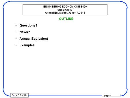 ENGINEERING ECONOMICS ISE460 SESSION 13 Annual Equivalent, June 17, 2015 Geza P. Bottlik Page 1 OUTLINE Questions? News? Annual Equivalent Examples.