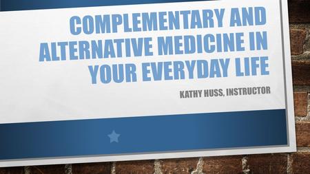 COMPLEMENTARY AND ALTERNATIVE MEDICINE IN YOUR EVERYDAY LIFE KATHY HUSS, INSTRUCTOR.