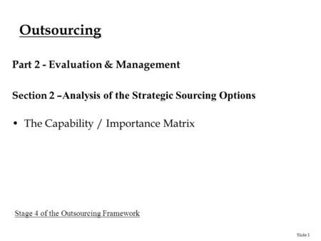 Slide 1 Outsourcing Part 2 - Evaluation & Management Section 2 – Analysis of the Strategic Sourcing Options The Capability / Importance Matrix Stage 4.