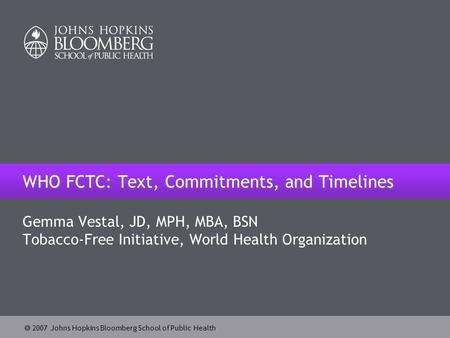  2007 Johns Hopkins Bloomberg School of Public Health WHO FCTC: Text, Commitments, and Timelines Gemma Vestal, JD, MPH, MBA, BSN Tobacco-Free Initiative,