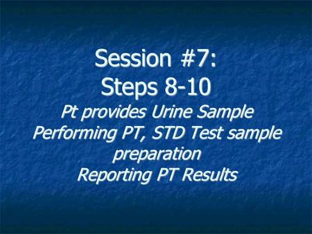 Session #7: Steps 8-10 Pt provides Urine Sample Performing PT, STD Test sample preparation Reporting PT Results.