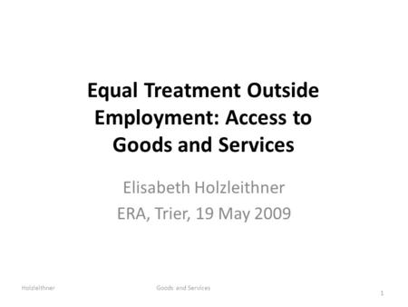 Equal Treatment Outside Employment: Access to Goods and Services Elisabeth Holzleithner ERA, Trier, 19 May 2009 Holzleithner Goods and Services 1.