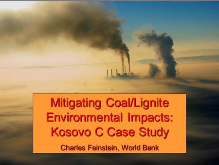 Mitigating Coal/Lignite Environmental Impacts: Kosovo C Case Study Charles Feinstein, World Bank.