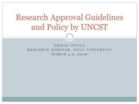 EMILIO OVUGA RESEARCH SEMINAR, GULU UNIVERSITY MARCH 3-6, 2008 Research Approval Guidelines and Policy by UNCST.