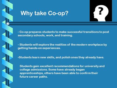 Why take Co-op? - Co-op prepares students to make successful transitions to post secondary schools, work, and training. - Students will explore the realities.