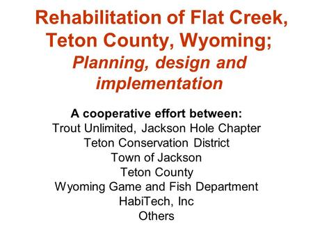 Rehabilitation of Flat Creek, Teton County, Wyoming; Planning, design and implementation A cooperative effort between: Trout Unlimited, Jackson Hole Chapter.