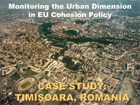 CASE STUDY: TIMIŞOARA, ROMANIA Monitoring the Urban Dimension in EU Cohesion Policy.