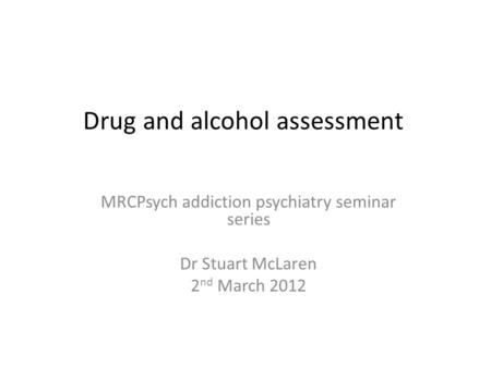 Drug and alcohol assessment MRCPsych addiction psychiatry seminar series Dr Stuart McLaren 2 nd March 2012.