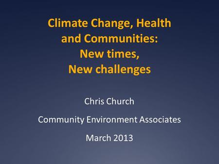 Climate Change, Health and Communities: New times, New challenges Chris Church Community Environment Associates March 2013.