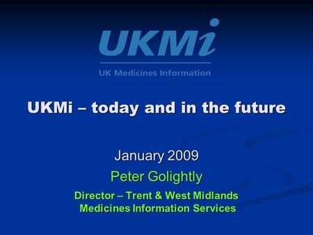 UKMi – today and in the future January 2009 Peter Golightly Director – Trent & West Midlands Medicines Information Services.