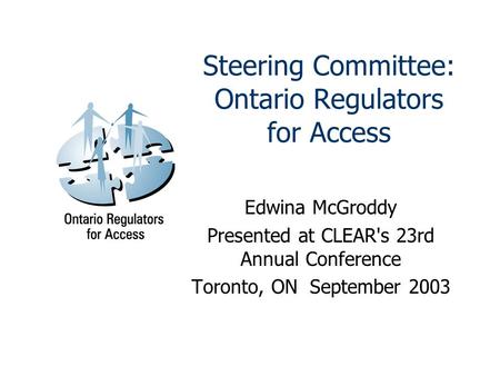 Steering Committee: Ontario Regulators for Access Edwina McGroddy Presented at CLEAR's 23rd Annual Conference Toronto, ON September 2003.