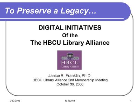 10/30/2006Ira Revels1 To Preserve a Legacy… DIGITAL INITIATIVES Of the The HBCU Library Alliance Janice R. Franklin, Ph.D. HBCU Library Alliance 2nd Membership.