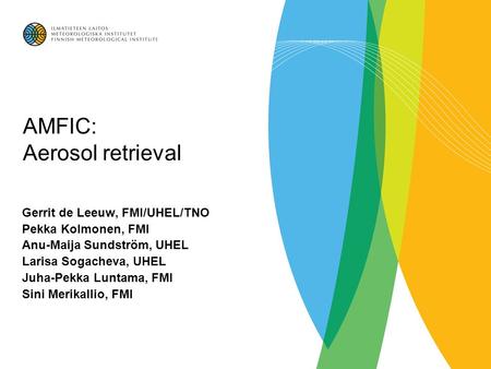 AMFIC: Aerosol retrieval Gerrit de Leeuw, FMI/UHEL/TNO Pekka Kolmonen, FMI Anu-Maija Sundström, UHEL Larisa Sogacheva, UHEL Juha-Pekka Luntama, FMI Sini.