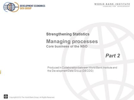 Copyright 2010, The World Bank Group. All Rights Reserved. Managing processes Core business of the NSO Part 2 Strengthening Statistics Produced in Collaboration.